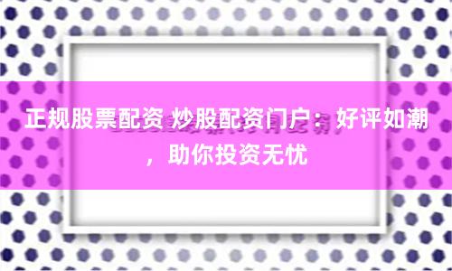 正规股票配资 炒股配资门户：好评如潮，助你投资无忧
