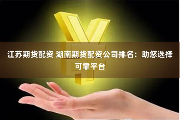 江苏期货配资 湖南期货配资公司排名：助您选择可靠平台