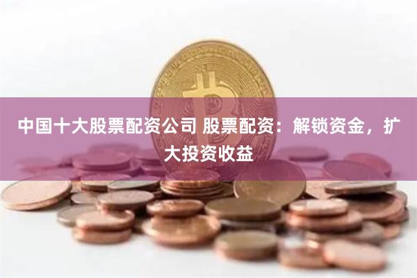 中国十大股票配资公司 股票配资：解锁资金，扩大投资收益