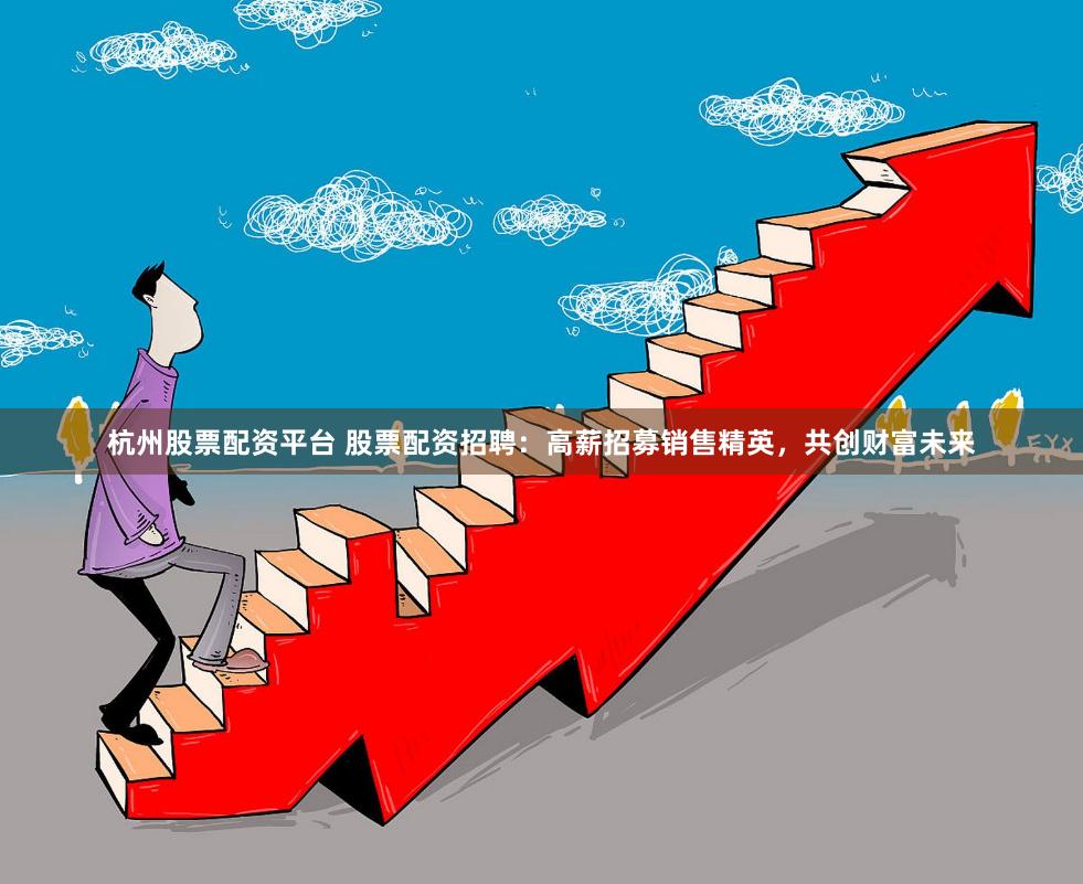 杭州股票配资平台 股票配资招聘：高薪招募销售精英，共创财富未来